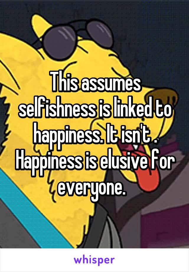 This assumes selfishness is linked to happiness. It isn't . Happiness is elusive for everyone.  