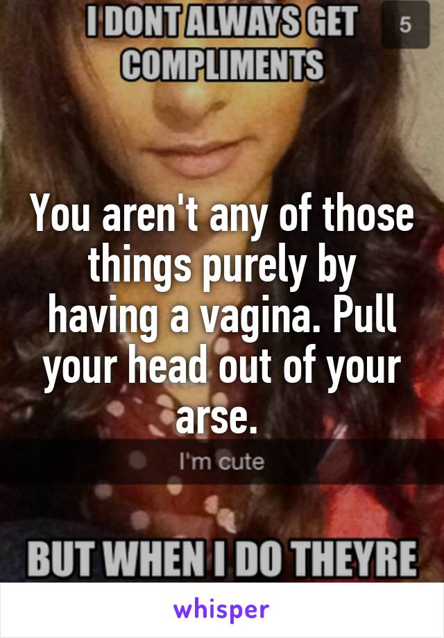 You aren't any of those things purely by having a vagina. Pull your head out of your arse. 