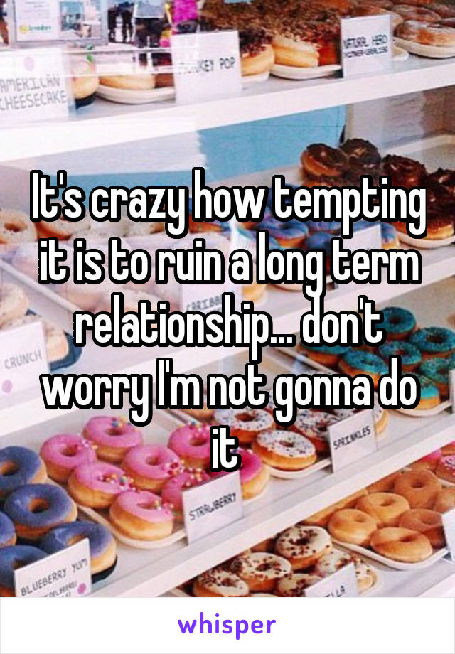 It's crazy how tempting it is to ruin a long term relationship... don't worry I'm not gonna do it 