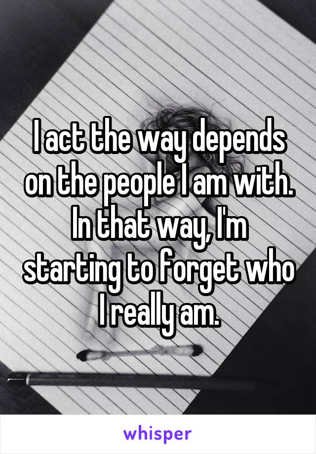 I act the way depends on the people I am with. In that way, I'm starting to forget who I really am.