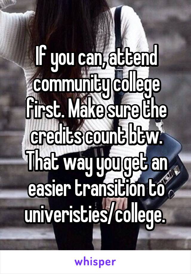 If you can, attend community college first. Make sure the credits count btw. That way you get an easier transition to univeristies/college. 