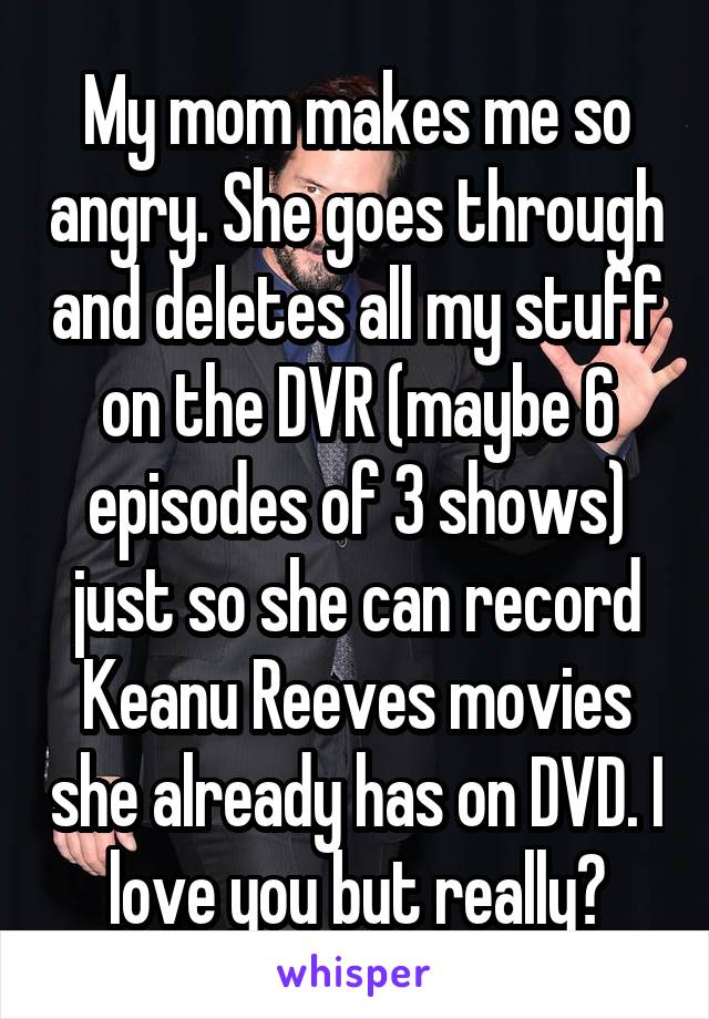 My mom makes me so angry. She goes through and deletes all my stuff on the DVR (maybe 6 episodes of 3 shows) just so she can record Keanu Reeves movies she already has on DVD. I love you but really?