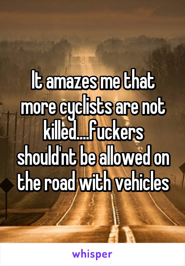 It amazes me that more cyclists are not killed....fuckers should'nt be allowed on the road with vehicles