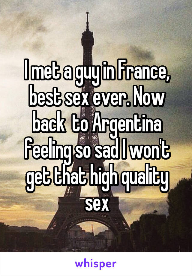 I met a guy in France, best sex ever. Now back  to Argentina feeling so sad I won't get that high quality sex