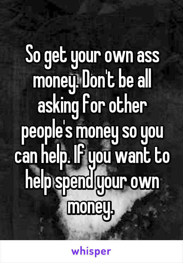 So get your own ass money. Don't be all asking for other people's money so you can help. If you want to help spend your own money. 