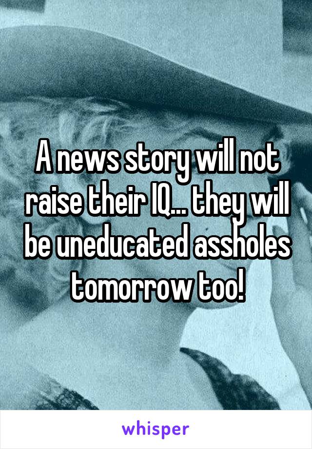 A news story will not raise their IQ... they will be uneducated assholes tomorrow too!