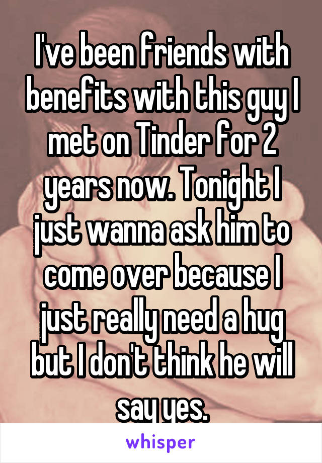 I've been friends with benefits with this guy I met on Tinder for 2 years now. Tonight I just wanna ask him to come over because I just really need a hug but I don't think he will say yes.