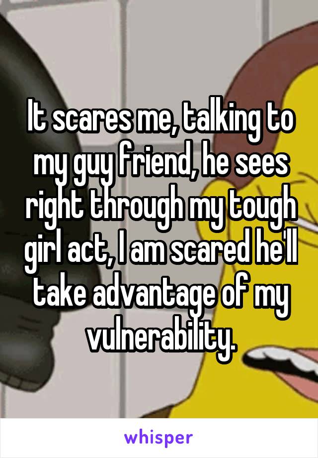 It scares me, talking to my guy friend, he sees right through my tough girl act, I am scared he'll take advantage of my vulnerability.