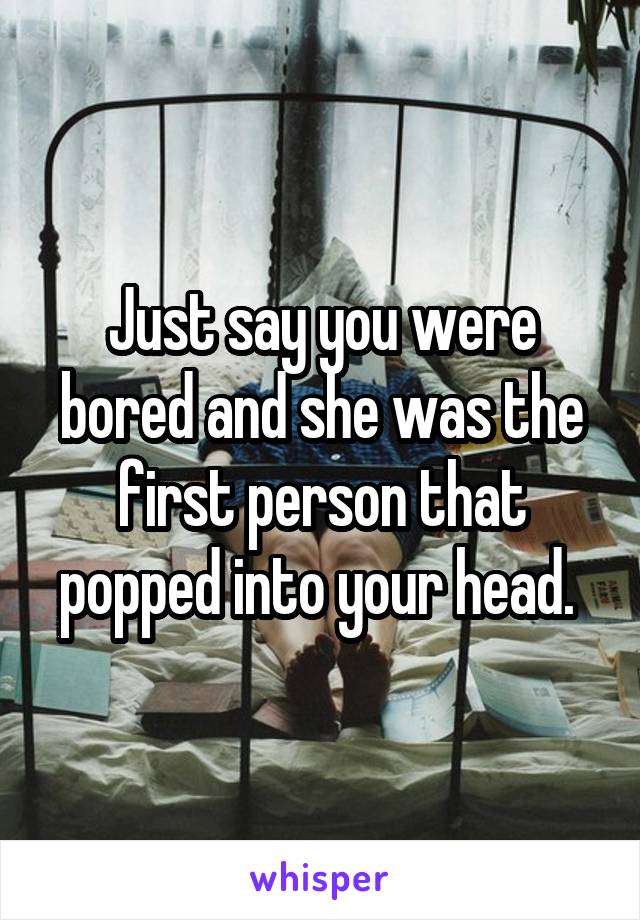Just say you were bored and she was the first person that popped into your head. 