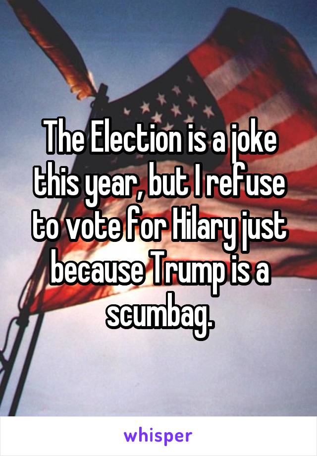 The Election is a joke this year, but I refuse to vote for Hilary just because Trump is a scumbag.