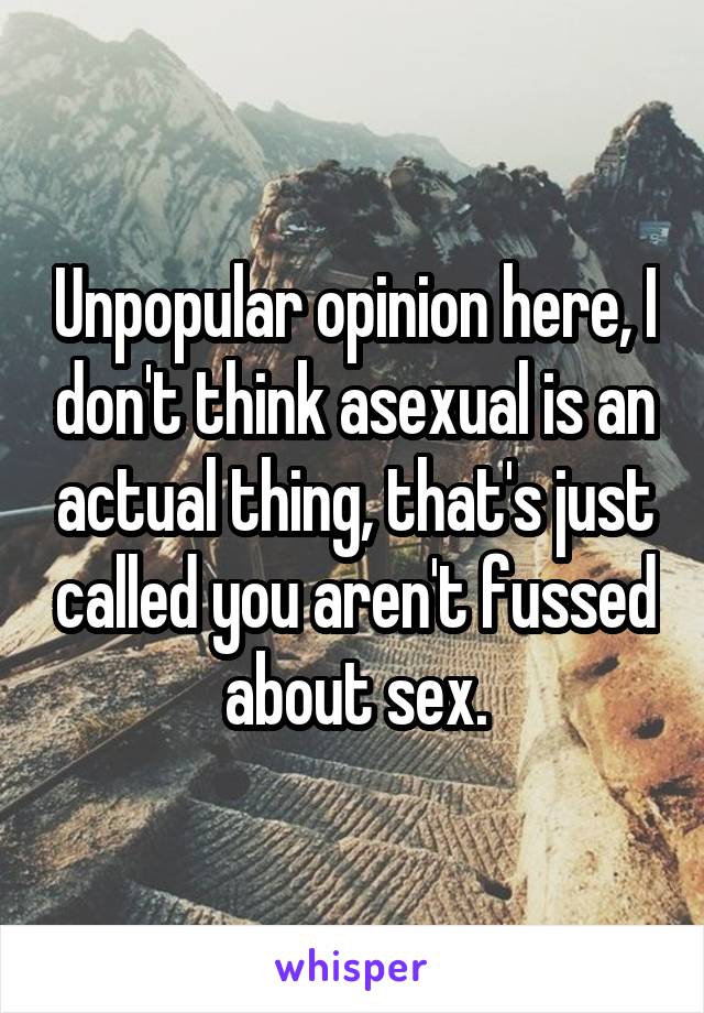 Unpopular opinion here, I don't think asexual is an actual thing, that's just called you aren't fussed about sex.
