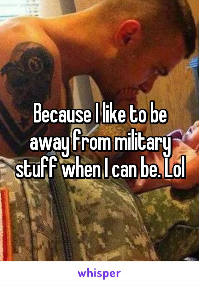 Because I like to be away from military stuff when I can be. Lol