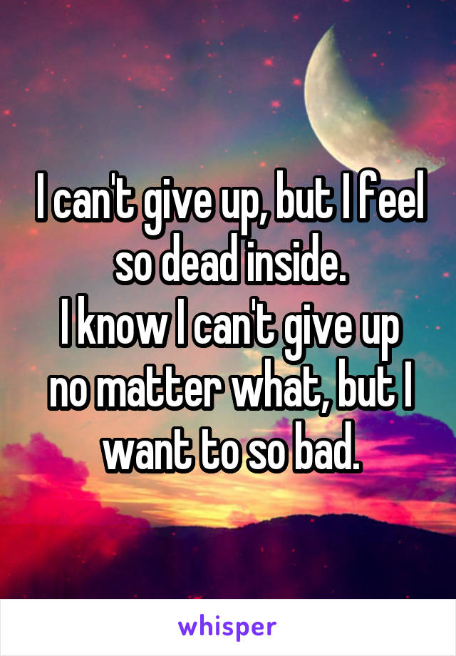 I can't give up, but I feel so dead inside.
I know I can't give up no matter what, but I want to so bad.