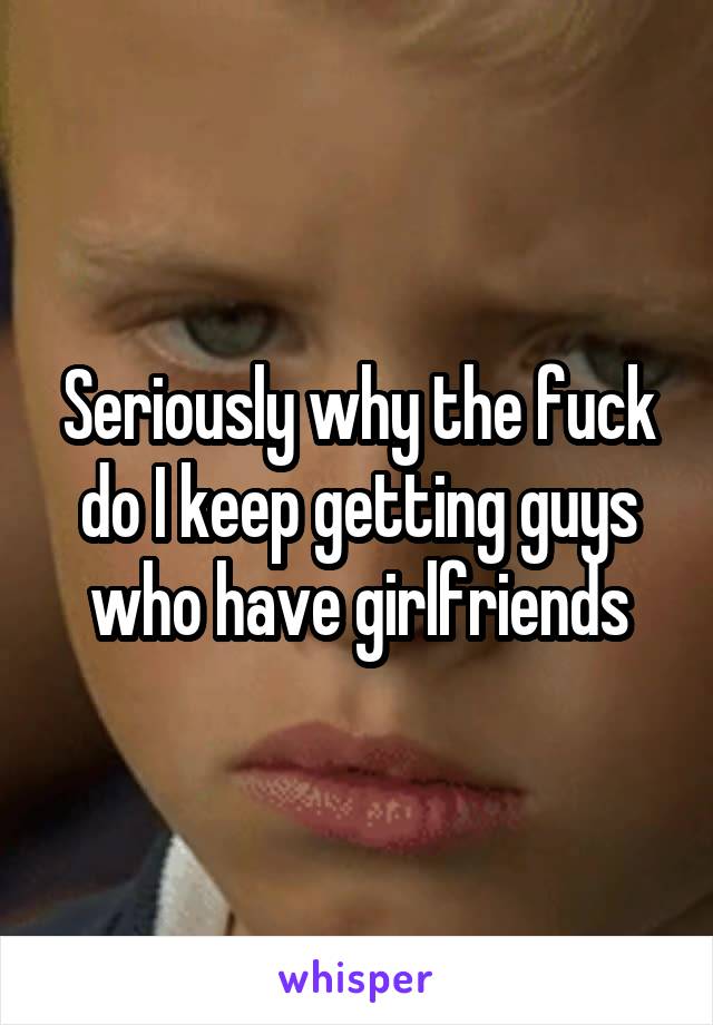 Seriously why the fuck do I keep getting guys who have girlfriends