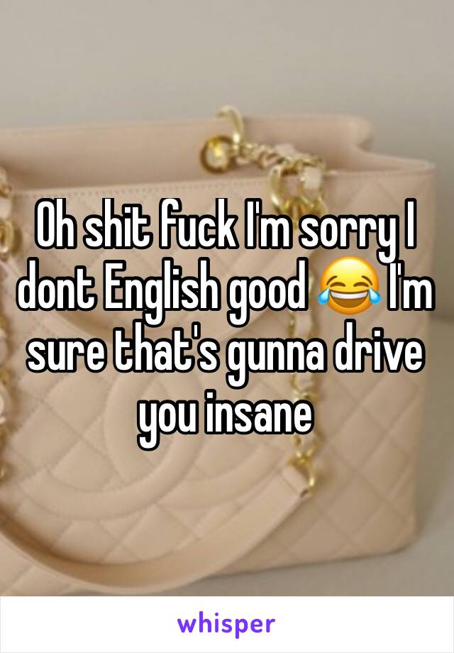 Oh shit fuck I'm sorry I dont English good 😂 I'm sure that's gunna drive you insane 
