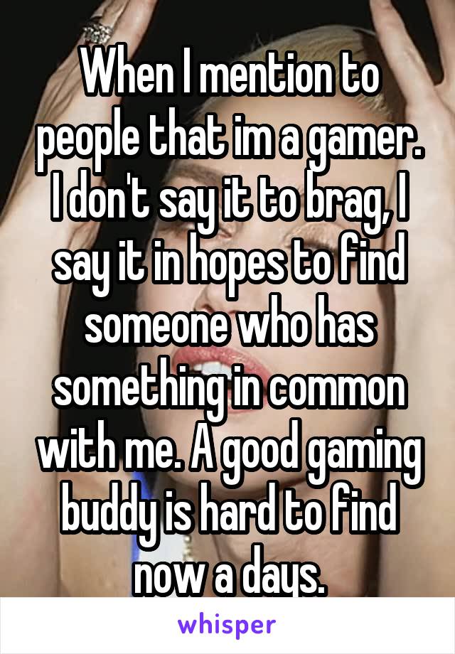 When I mention to people that im a gamer. I don't say it to brag, I say it in hopes to find someone who has something in common with me. A good gaming buddy is hard to find now a days.
