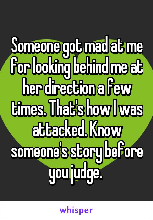 Someone got mad at me for looking behind me at her direction a few times. That's how I was attacked. Know someone's story before you judge. 