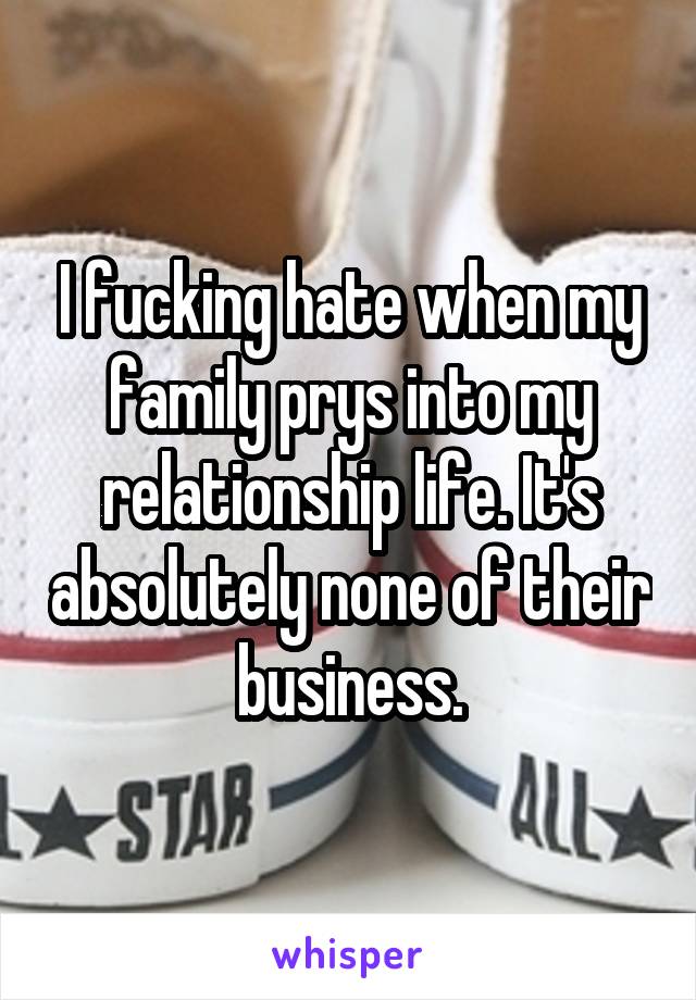 I fucking hate when my family prys into my relationship life. It's absolutely none of their business.
