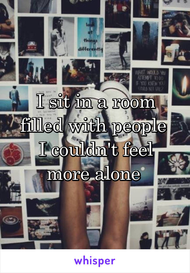 I sit in a room filled with people 
I couldn't feel more alone 
