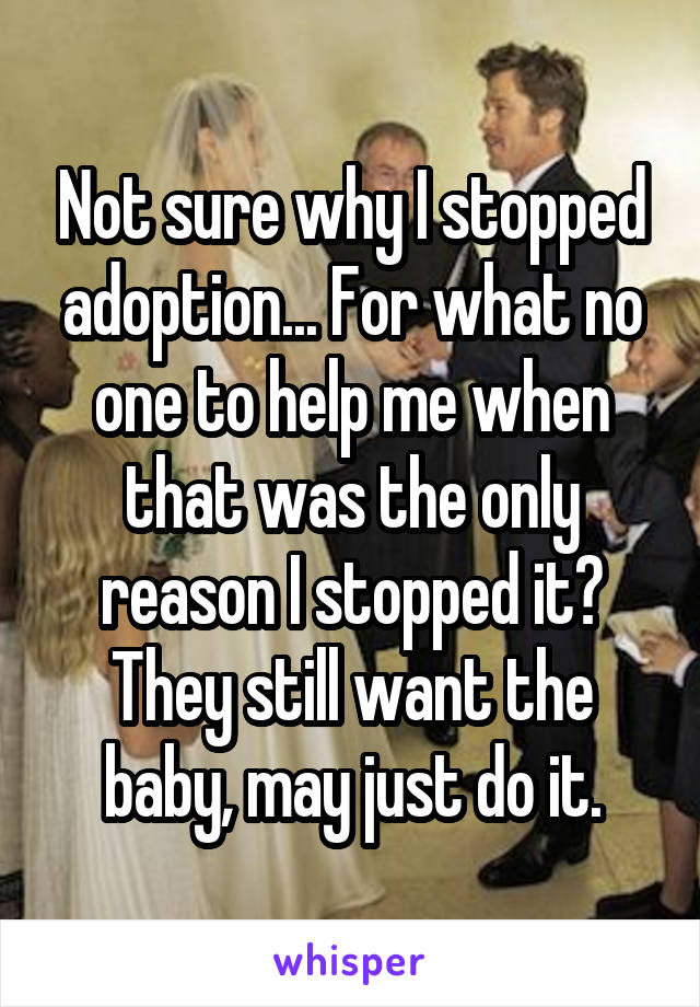 Not sure why I stopped adoption... For what no one to help me when that was the only reason I stopped it? They still want the baby, may just do it.