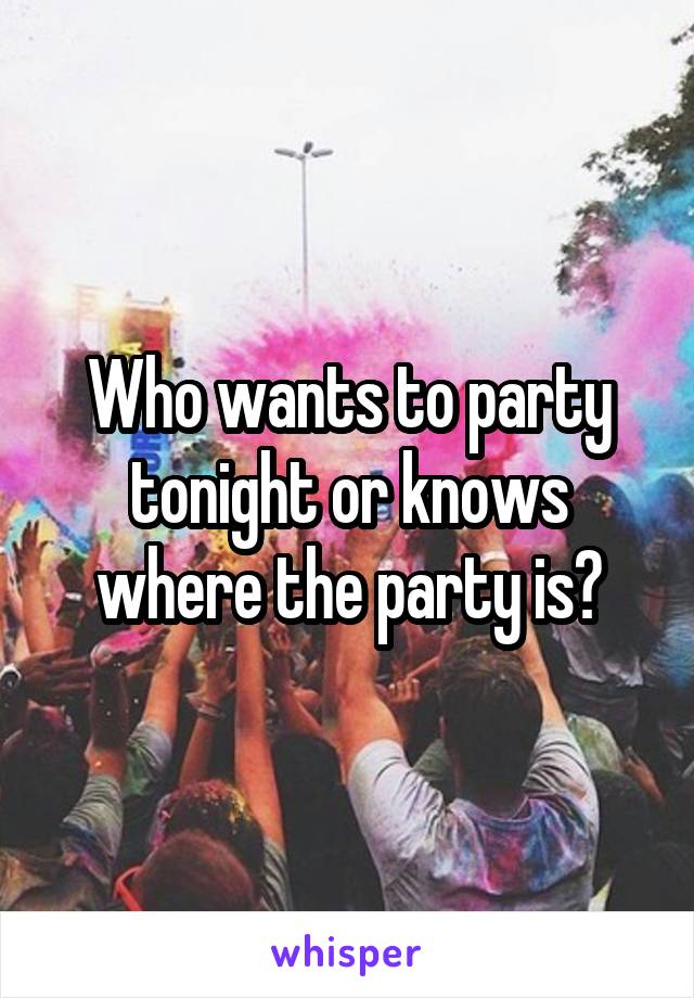Who wants to party tonight or knows where the party is?