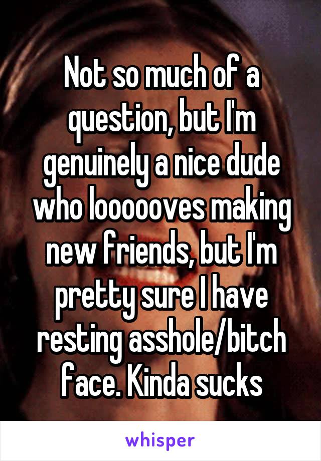 Not so much of a question, but I'm genuinely a nice dude who loooooves making new friends, but I'm pretty sure I have resting asshole/bitch face. Kinda sucks
