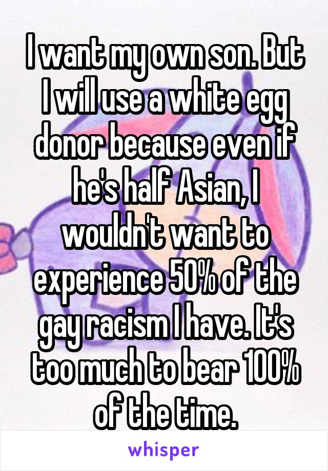 I want my own son. But I will use a white egg donor because even if he's half Asian, I wouldn't want to experience 50% of the gay racism I have. It's too much to bear 100% of the time.