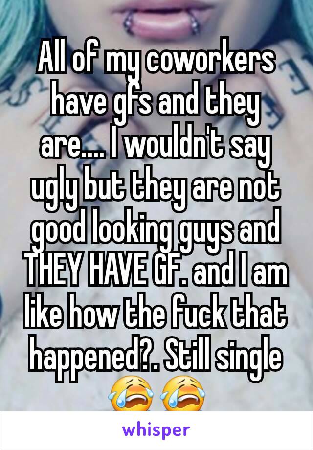 All of my coworkers have gfs and they are.... I wouldn't say ugly but they are not good looking guys and THEY HAVE GF. and I am like how the fuck that happened?. Still single 😭😭