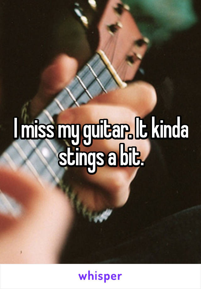 I miss my guitar. It kinda stings a bit.