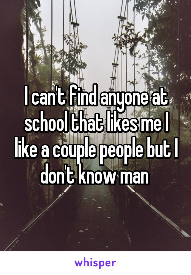 I can't find anyone at school that likes me I like a couple people but I don't know man 