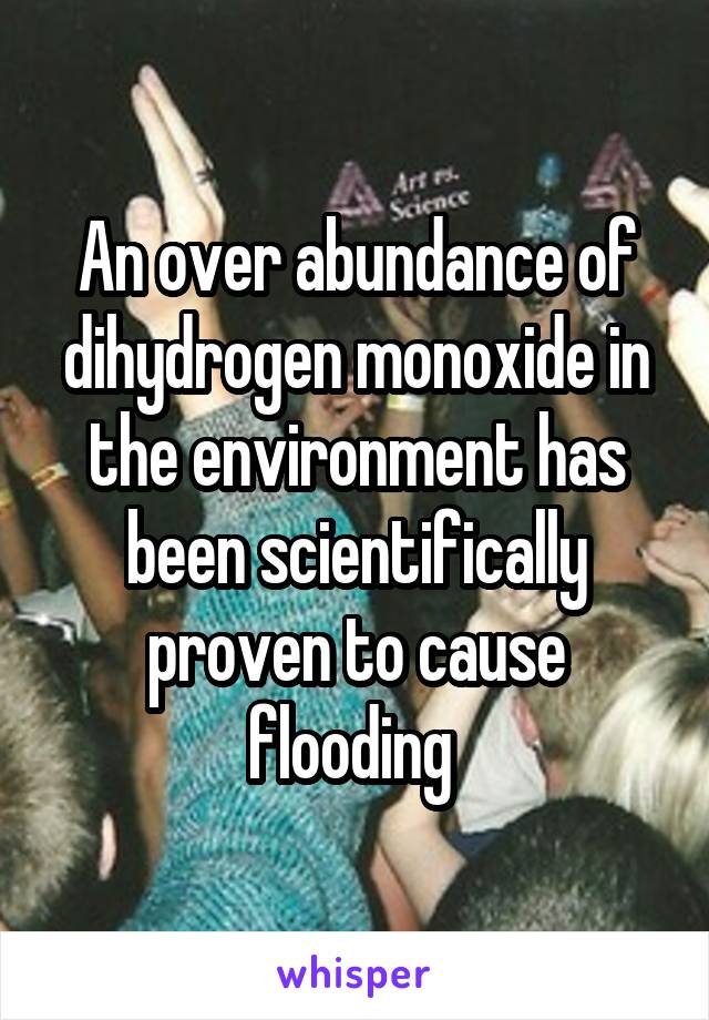An over abundance of dihydrogen monoxide in the environment has been scientifically proven to cause flooding 