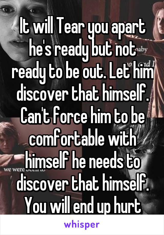 It will Tear you apart he's ready but not ready to be out. Let him discover that himself. Can't force him to be comfortable with himself he needs to discover that himself. You will end up hurt