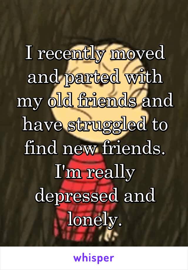 I recently moved and parted with my old friends and have struggled to find new friends. I'm really depressed and lonely.