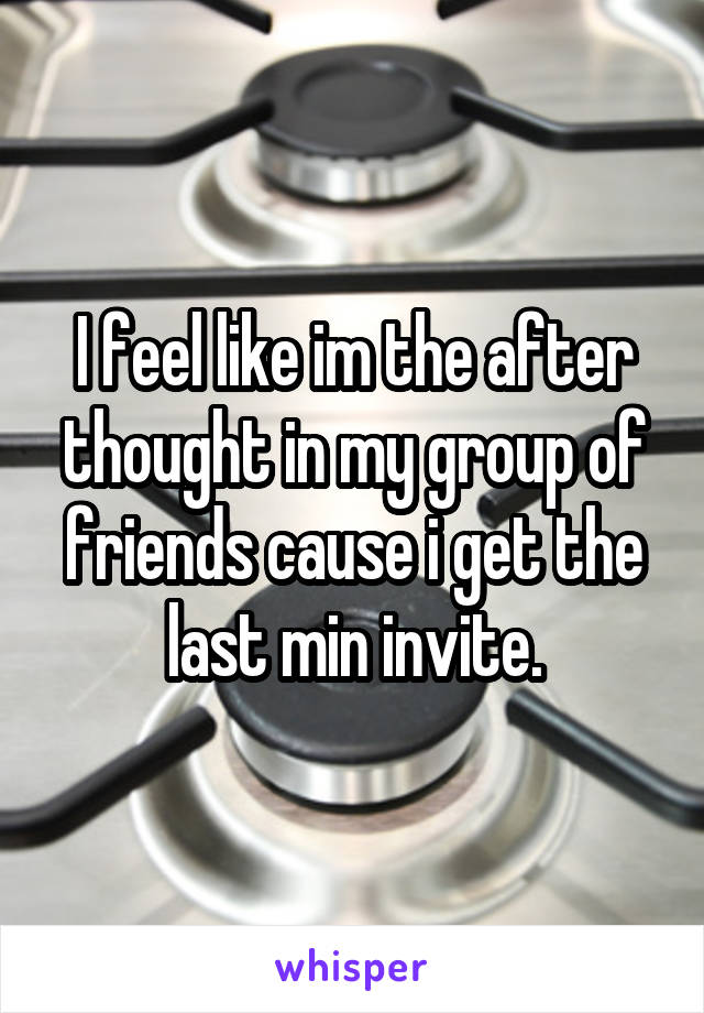 I feel like im the after thought in my group of friends cause i get the last min invite.
