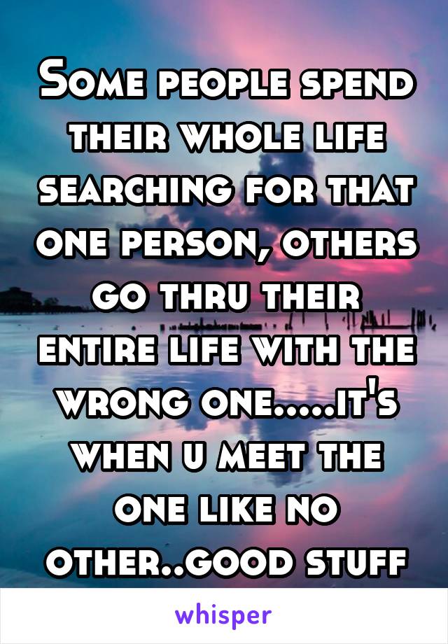 Some people spend their whole life searching for that one person, others go thru their entire life with the wrong one.....it's when u meet the one like no other..good stuff