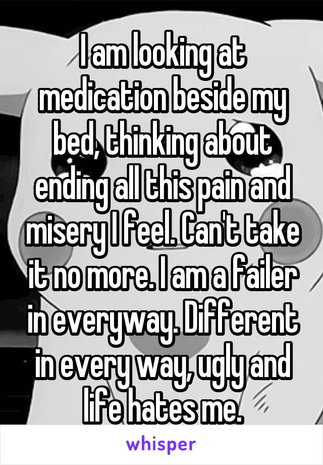I am looking at medication beside my bed, thinking about ending all this pain and misery I feel. Can't take it no more. I am a failer in everyway. Different in every way, ugly and life hates me.