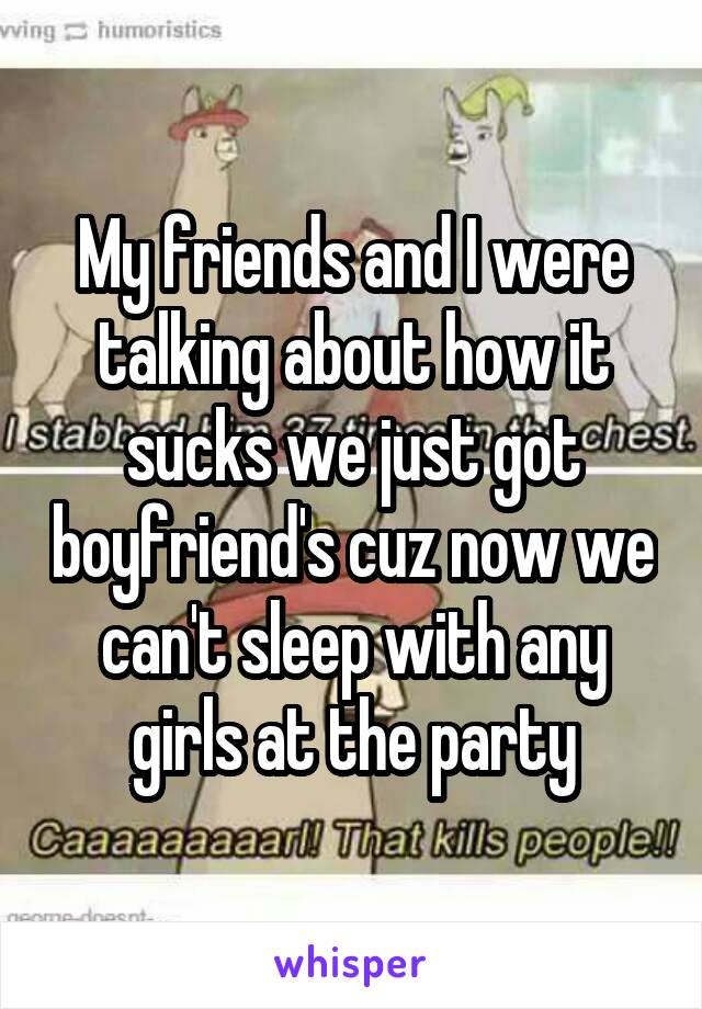 My friends and I were talking about how it sucks we just got boyfriend's cuz now we can't sleep with any girls at the party