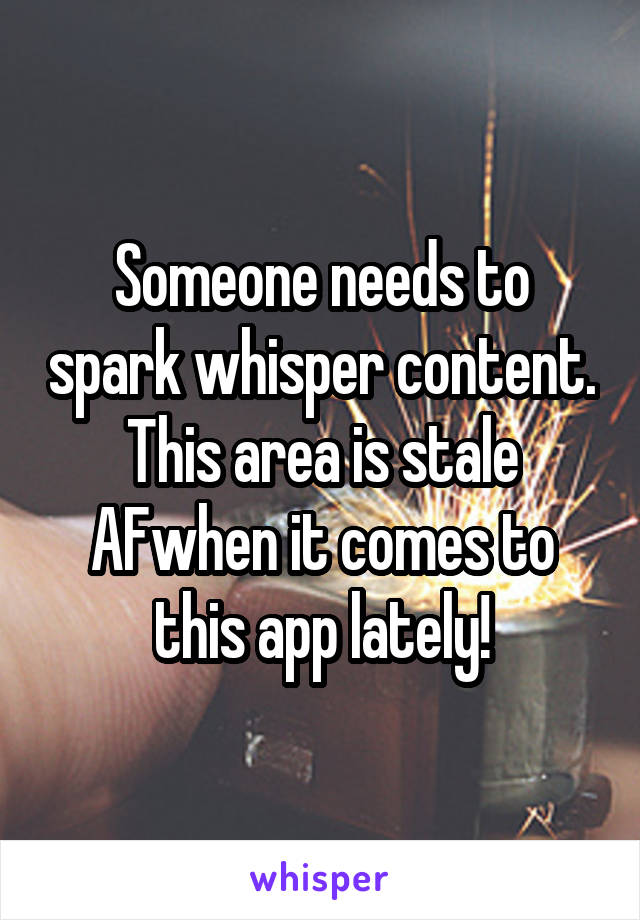 Someone needs to spark whisper content. This area is stale AFwhen it comes to this app lately!