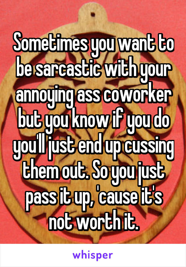 Sometimes you want to be sarcastic with your annoying ass coworker but you know if you do you'll just end up cussing them out. So you just pass it up, 'cause it's not worth it.