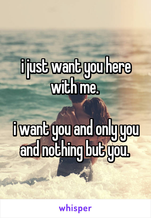 i just want you here with me. 

i want you and only you and nothing but you. 