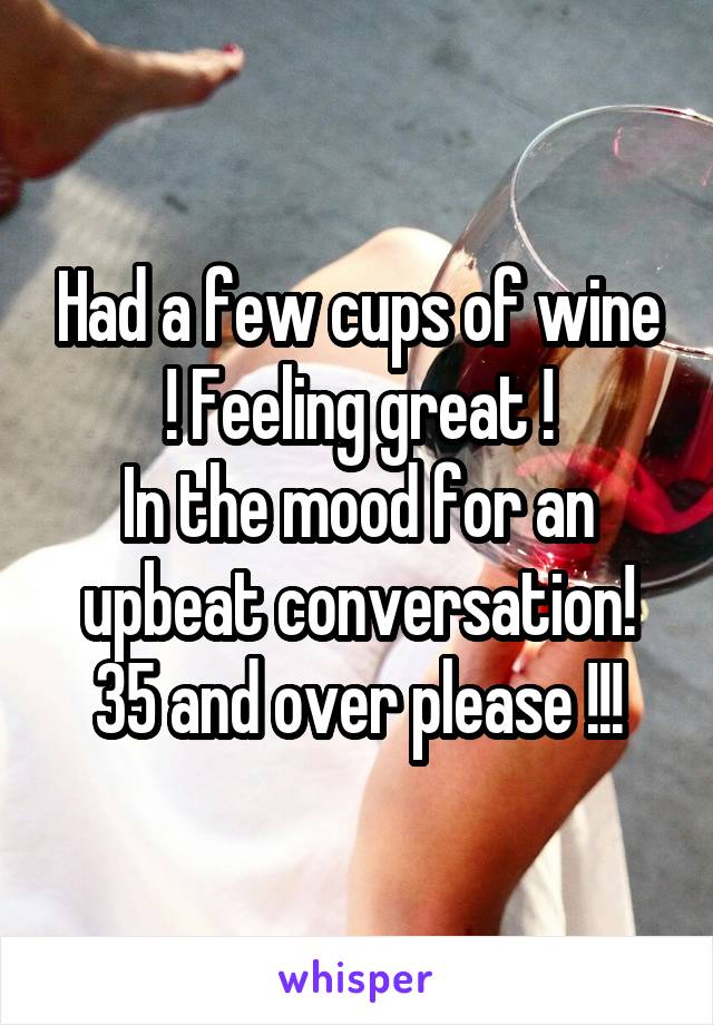Had a few cups of wine ! Feeling great !
In the mood for an upbeat conversation!
35 and over please !!!