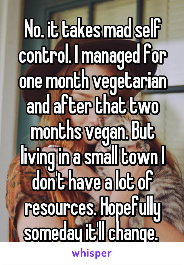 No. it takes mad self control. I managed for one month vegetarian and after that two months vegan. But living in a small town I don't have a lot of resources. Hopefully someday it'll change. 