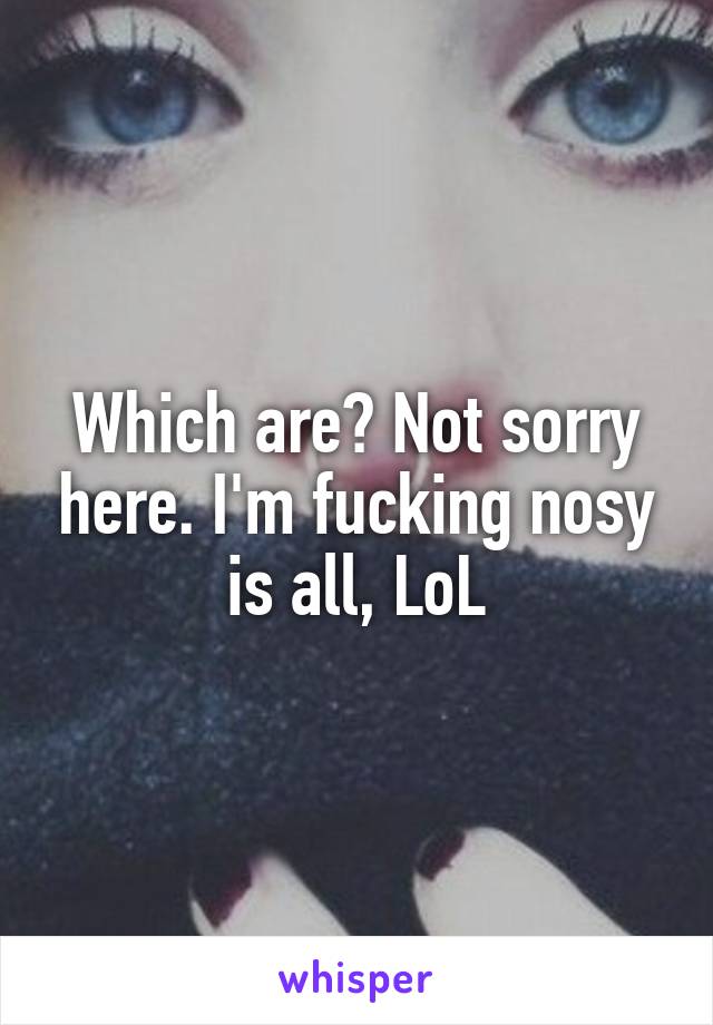 Which are? Not sorry here. I'm fucking nosy is all, LoL