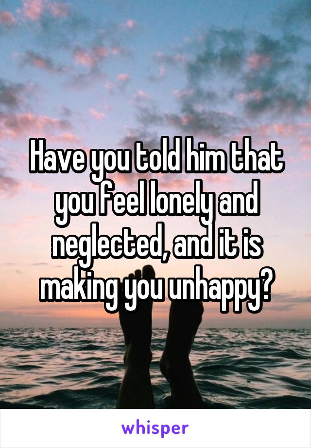 Have you told him that you feel lonely and neglected, and it is making you unhappy?