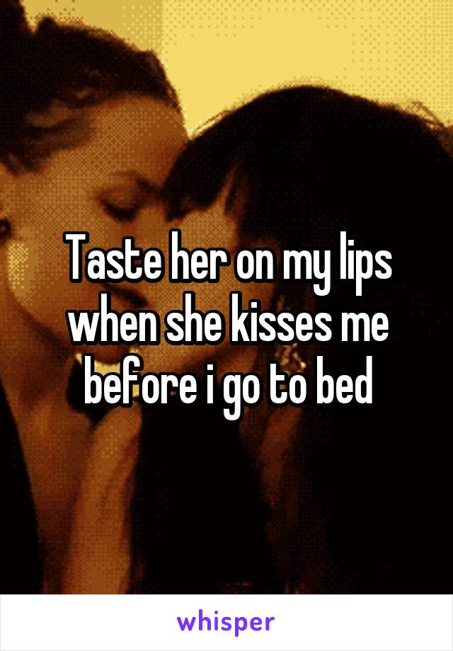 Taste her on my lips when she kisses me before i go to bed