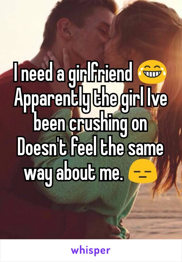 I need a girlfriend 😂 Apparently the girl Ive been crushing on  Doesn't feel the same way about me. 😑