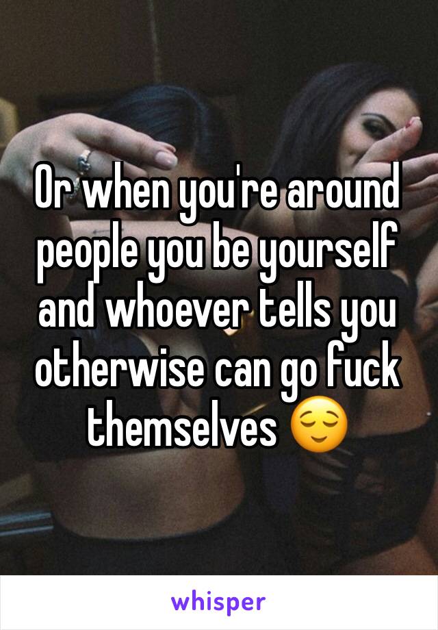 Or when you're around people you be yourself and whoever tells you otherwise can go fuck themselves 😌