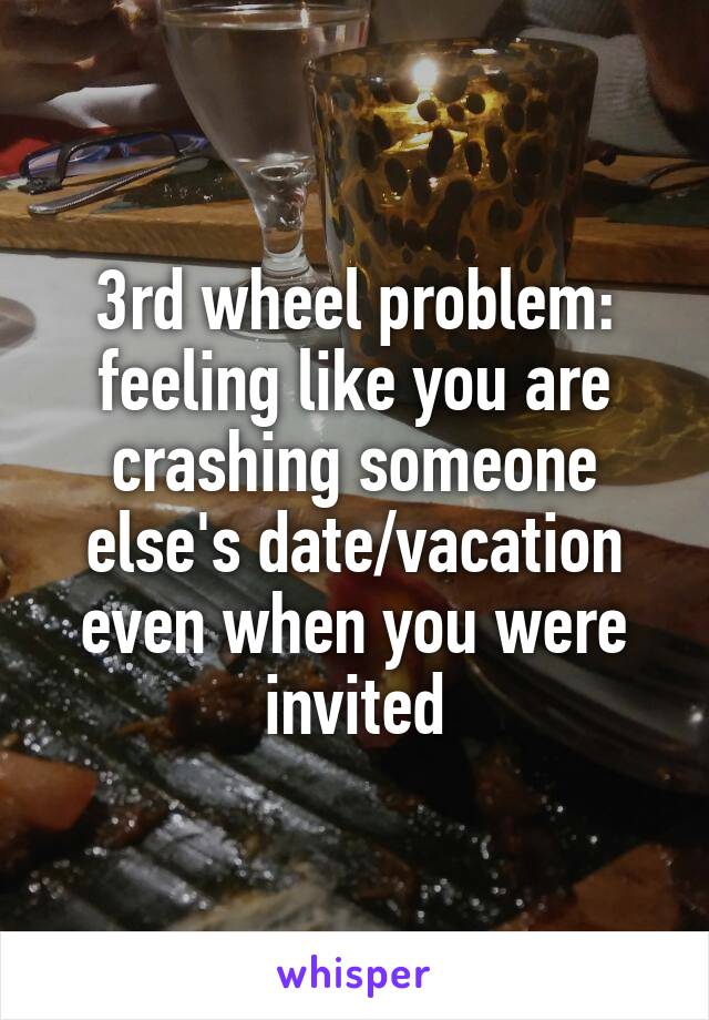3rd wheel problem: feeling like you are crashing someone else's date/vacation even when you were invited