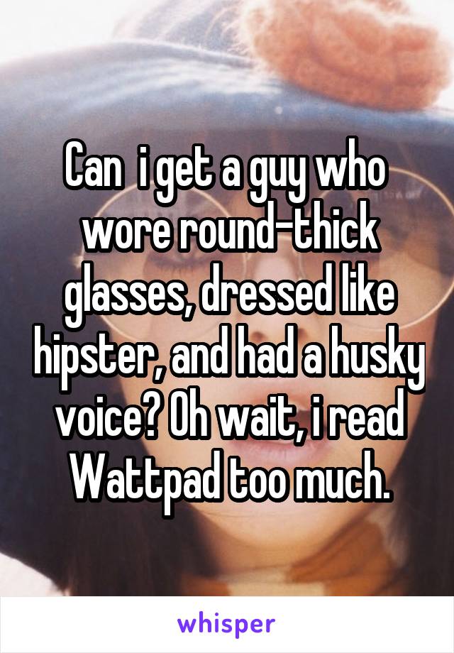 Can  i get a guy who  wore round-thick glasses, dressed like hipster, and had a husky voice? Oh wait, i read Wattpad too much.