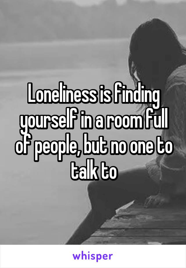 Loneliness is finding yourself in a room full of people, but no one to talk to